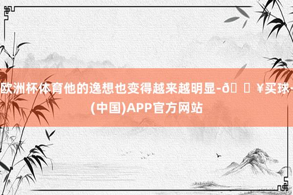 欧洲杯体育他的逸想也变得越来越明显-🔥买球·(中国)APP官方网站
