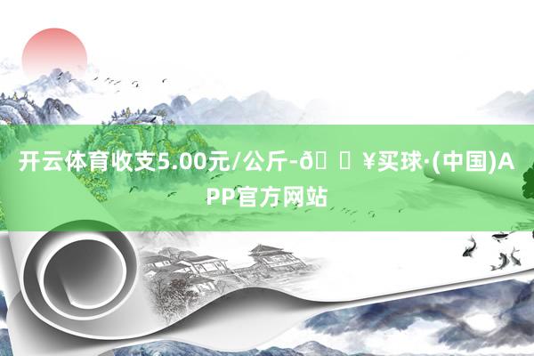 开云体育收支5.00元/公斤-🔥买球·(中国)APP官方网站