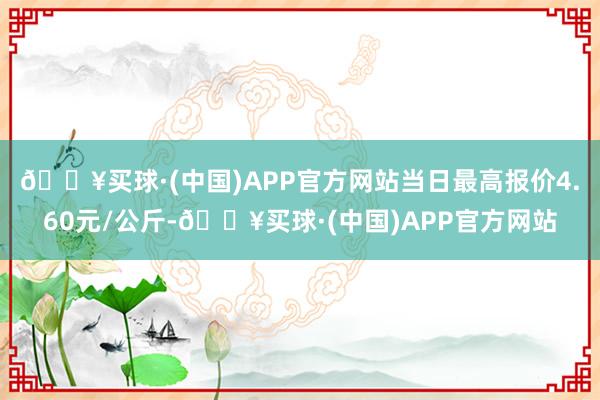 🔥买球·(中国)APP官方网站当日最高报价4.60元/公斤-🔥买球·(中国)APP官方网站