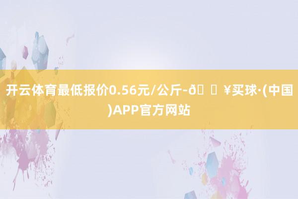 开云体育最低报价0.56元/公斤-🔥买球·(中国)APP官方网站