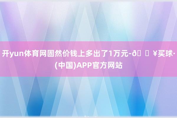 开yun体育网固然价钱上多出了1万元-🔥买球·(中国)APP官方网站