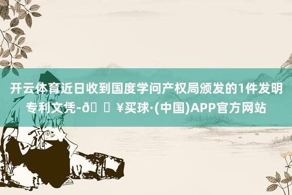 开云体育近日收到国度学问产权局颁发的1件发明专利文凭-🔥买球·(中国)APP官方网站