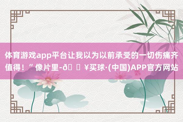 体育游戏app平台让我以为以前承受的一切伤痛齐值得！”像片里-🔥买球·(中国)APP官方网站