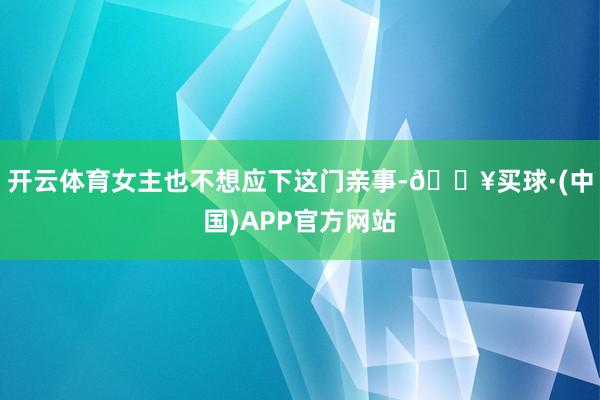 开云体育女主也不想应下这门亲事-🔥买球·(中国)APP官方网站