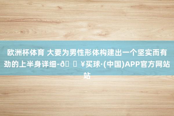 欧洲杯体育 大要为男性形体构建出一个坚实而有劲的上半身详细-🔥买球·(中国)APP官方网站