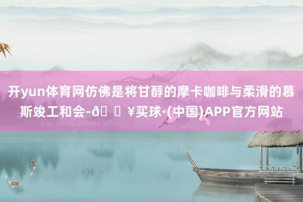 开yun体育网仿佛是将甘醇的摩卡咖啡与柔滑的慕斯竣工和会-🔥买球·(中国)APP官方网站