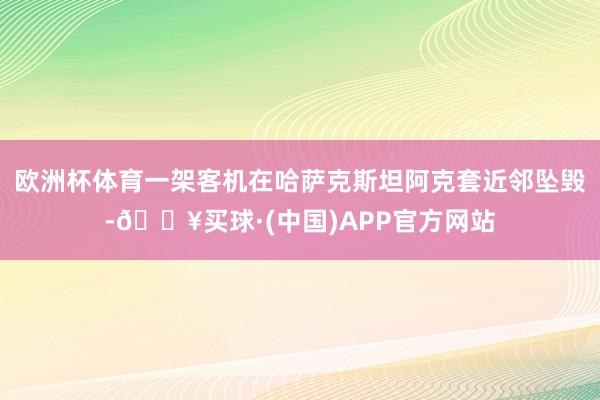 欧洲杯体育一架客机在哈萨克斯坦阿克套近邻坠毁-🔥买球·(中国)APP官方网站