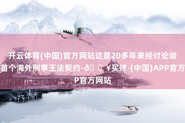 开云体育(中国)官方网站这是20多年来经讨论竣事的首个海外刑事王法契约-🔥买球·(中国)APP官方网站