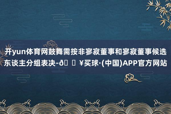 开yun体育网鼓舞需按非寥寂董事和寥寂董事候选东谈主分组表决-🔥买球·(中国)APP官方网站