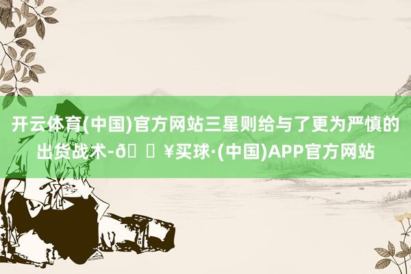 开云体育(中国)官方网站三星则给与了更为严慎的出货战术-🔥买球·(中国)APP官方网站