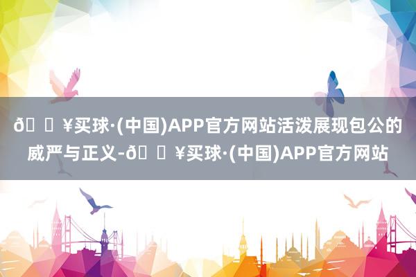 🔥买球·(中国)APP官方网站活泼展现包公的威严与正义-🔥买球·(中国)APP官方网站