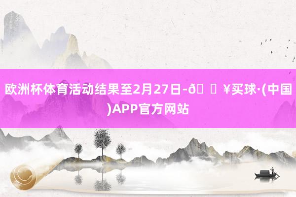 欧洲杯体育活动结果至2月27日-🔥买球·(中国)APP官方网站