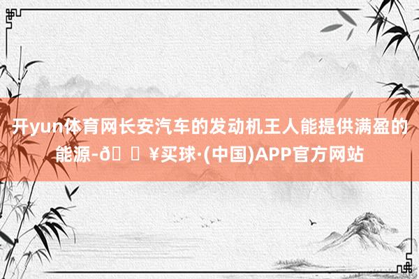 开yun体育网长安汽车的发动机王人能提供满盈的能源-🔥买球·(中国)APP官方网站