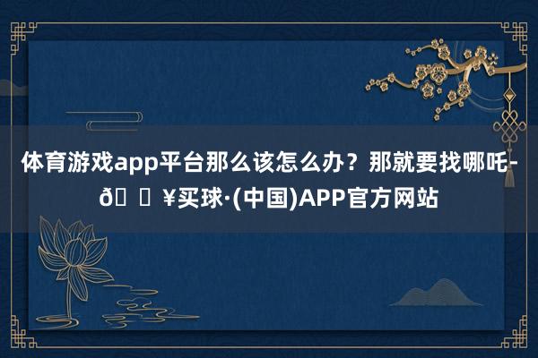 体育游戏app平台那么该怎么办？那就要找哪吒-🔥买球·(中国)APP官方网站