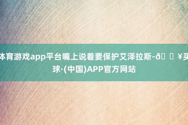 体育游戏app平台嘴上说着要保护艾泽拉斯-🔥买球·(中国)APP官方网站